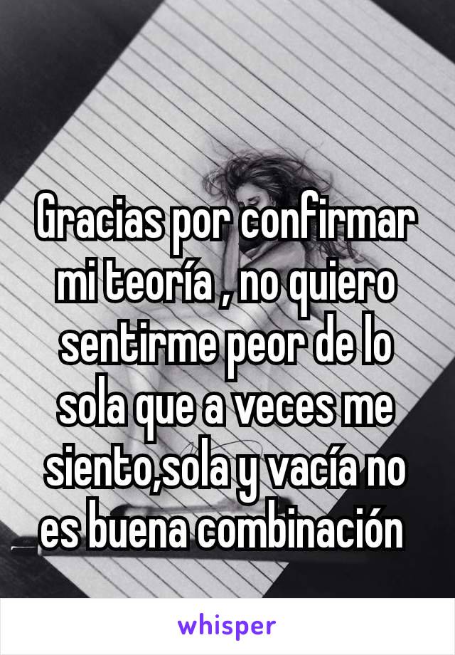 Gracias por confirmar mi teoría , no quiero sentirme peor de lo sola que a veces me siento,sola y vacía no es buena combinación 