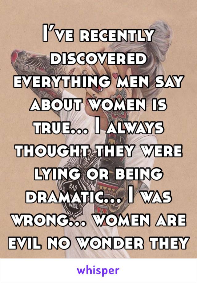 I’ve recently discovered everything men say about women is true… I always thought they were lying or being dramatic… I was wrong… women are evil no wonder they hate us. 