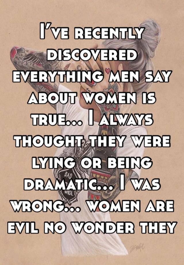 I’ve recently discovered everything men say about women is true… I always thought they were lying or being dramatic… I was wrong… women are evil no wonder they hate us. 