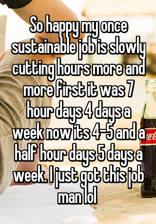 So happy my once sustainable job is slowly cutting hours more and more first it was 7 hour days 4 days a week now its 4-5 and a half hour days 5 days a week. I just got this job man lol 