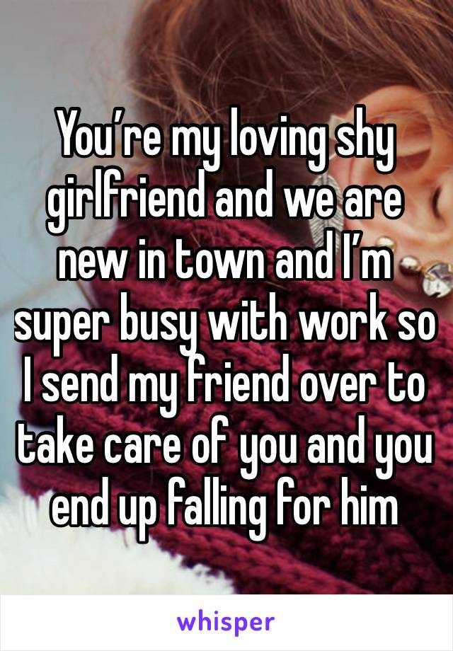 You’re my loving shy girlfriend and we are new in town and I’m super busy with work so I send my friend over to take care of you and you end up falling for him 