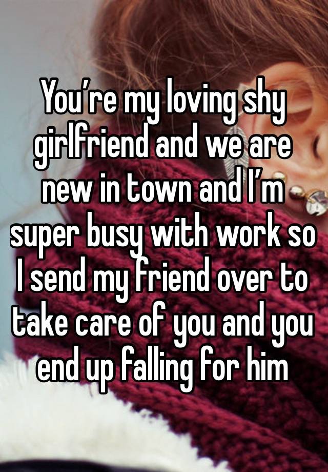 You’re my loving shy girlfriend and we are new in town and I’m super busy with work so I send my friend over to take care of you and you end up falling for him 