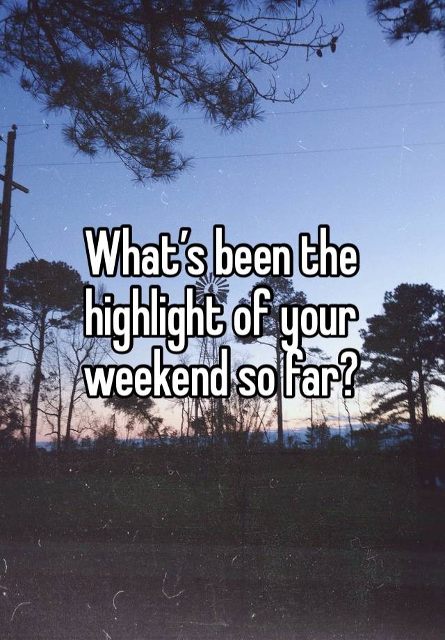 What’s been the highlight of your weekend so far?