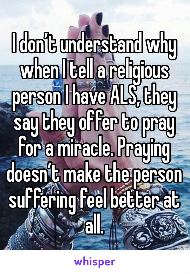 I don’t understand why when I tell a religious person I have ALS, they say they offer to pray for a miracle. Praying doesn’t make the person suffering feel better at all. 