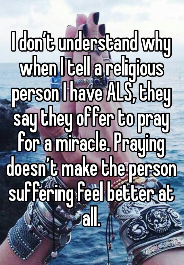 I don’t understand why when I tell a religious person I have ALS, they say they offer to pray for a miracle. Praying doesn’t make the person suffering feel better at all. 