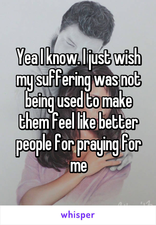 Yea I know. I just wish my suffering was not being used to make them feel like better people for praying for me