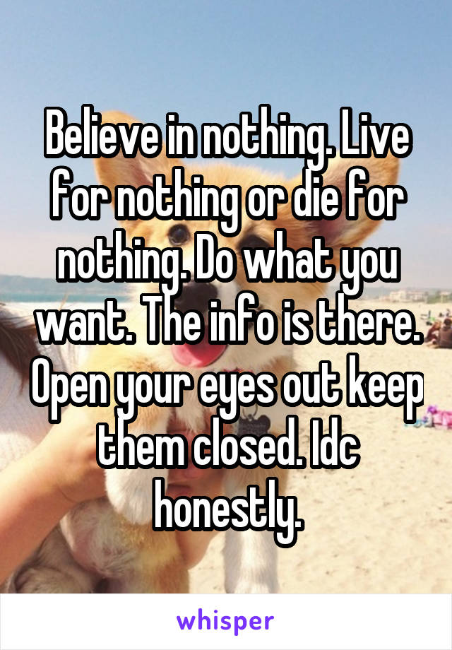 Believe in nothing. Live for nothing or die for nothing. Do what you want. The info is there. Open your eyes out keep them closed. Idc honestly.