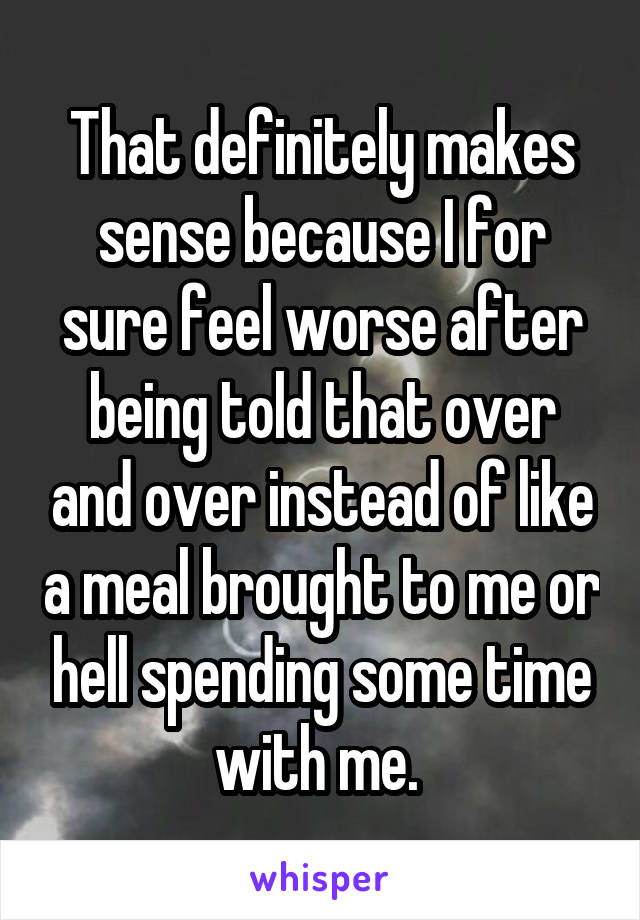 That definitely makes sense because I for sure feel worse after being told that over and over instead of like a meal brought to me or hell spending some time with me. 