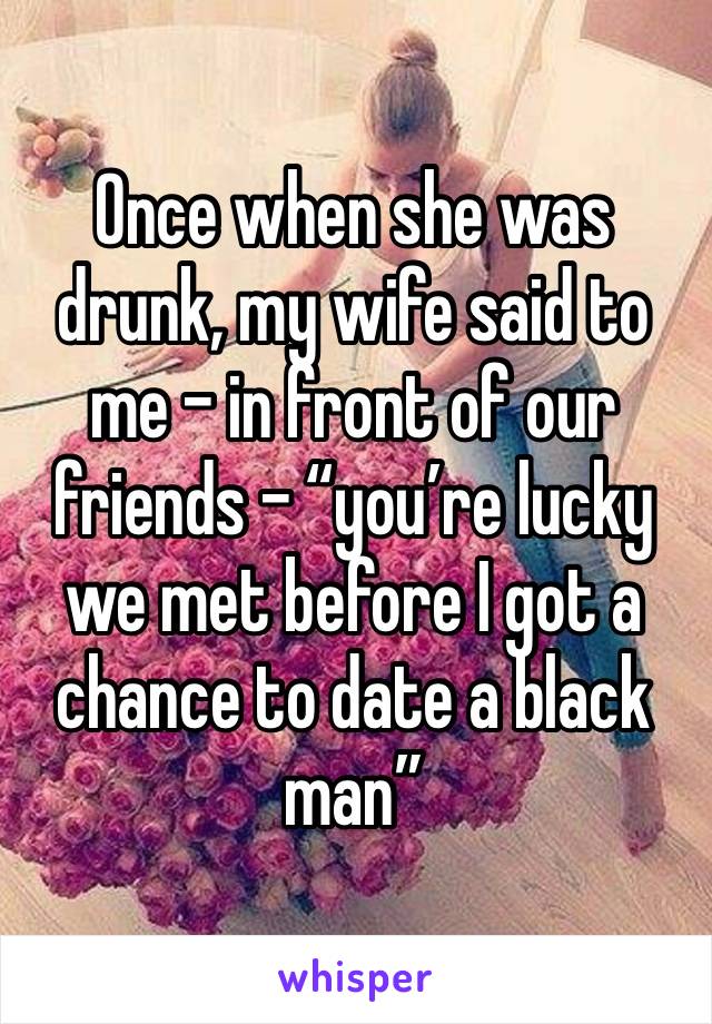 Once when she was drunk, my wife said to me – in front of our friends – “you’re lucky we met before I got a chance to date a black man” 