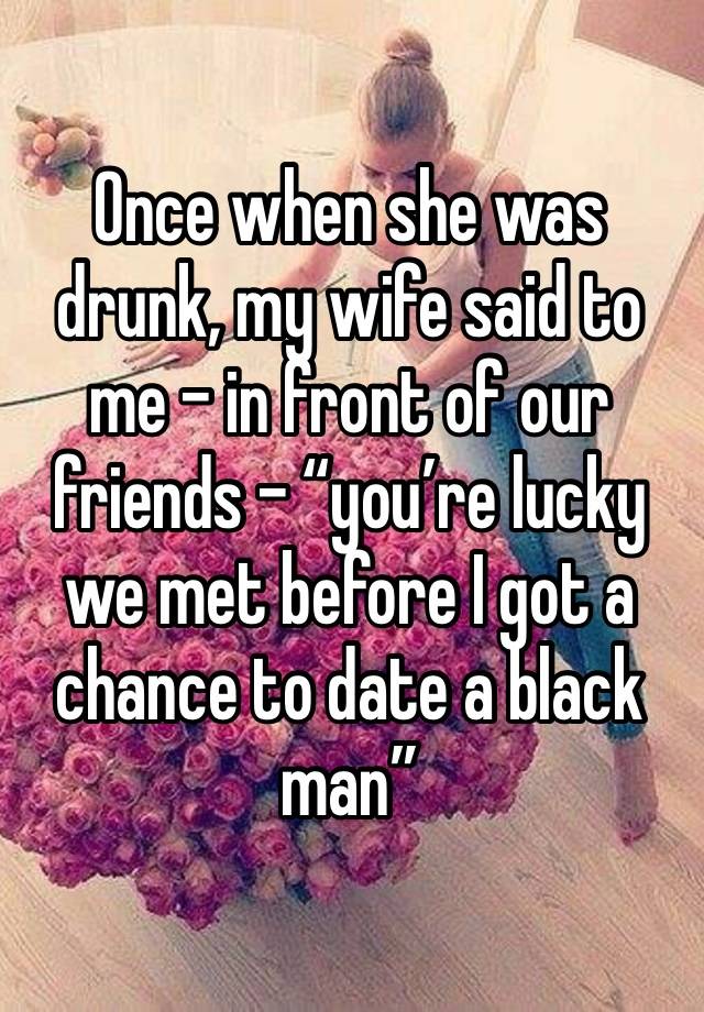 Once when she was drunk, my wife said to me – in front of our friends – “you’re lucky we met before I got a chance to date a black man” 
