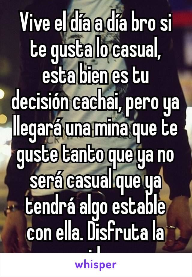 Vive el día a día bro si te gusta lo casual, esta bien es tu decisión cachai, pero ya llegará una mina que te guste tanto que ya no será casual que ya tendrá algo estable con ella. Disfruta la vida.