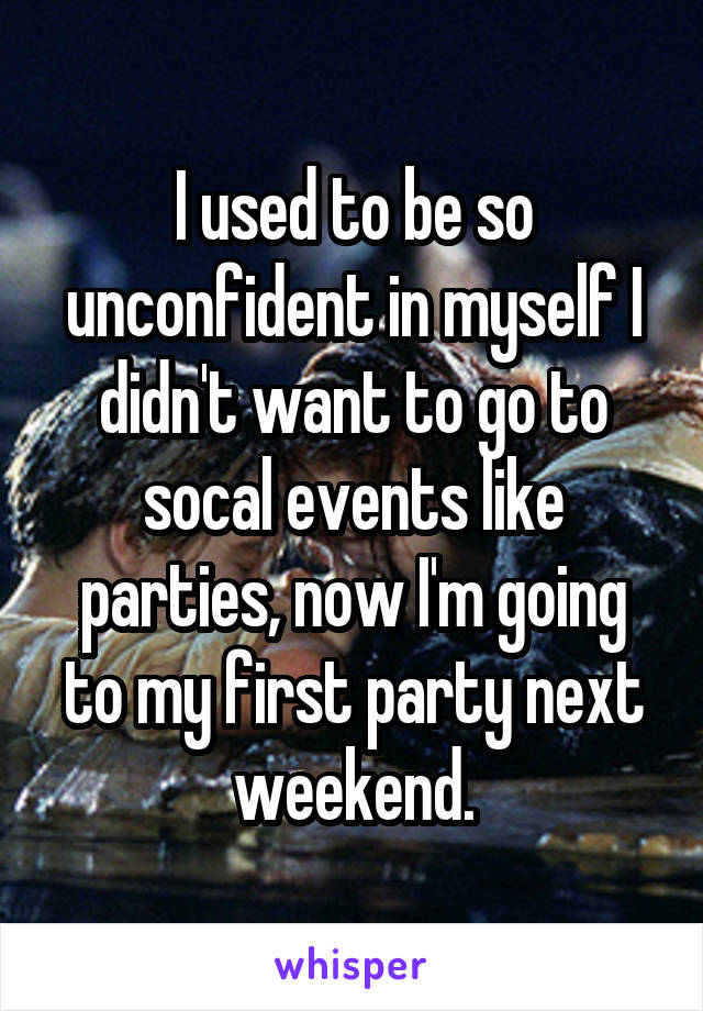 I used to be so unconfident in myself I didn't want to go to socal events like parties, now I'm going to my first party next weekend.