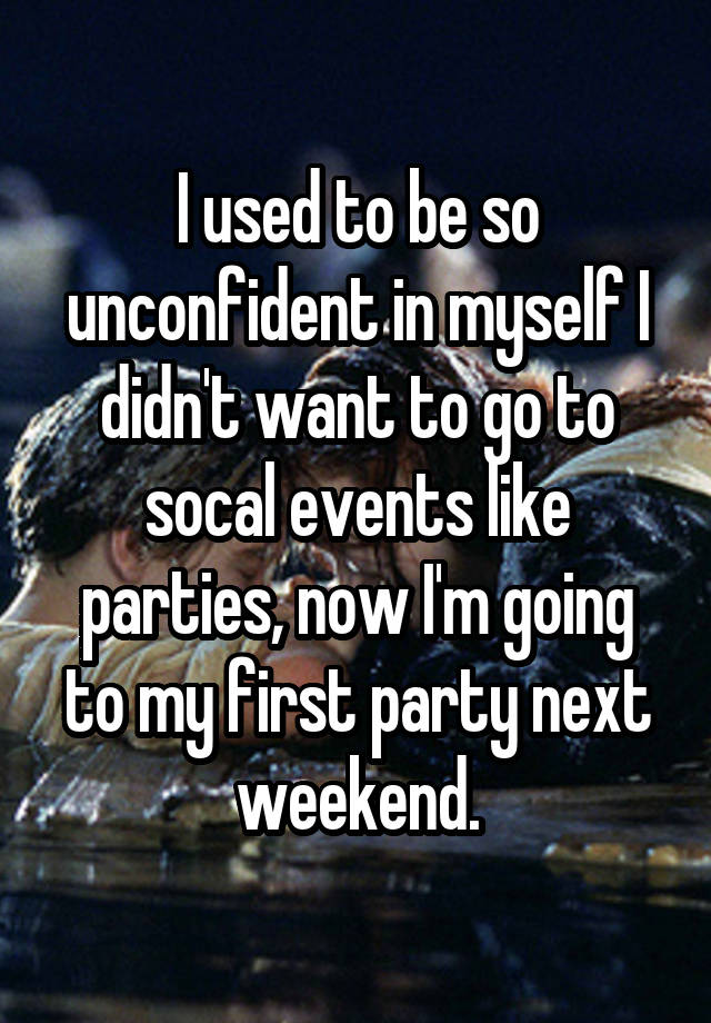 I used to be so unconfident in myself I didn't want to go to socal events like parties, now I'm going to my first party next weekend.