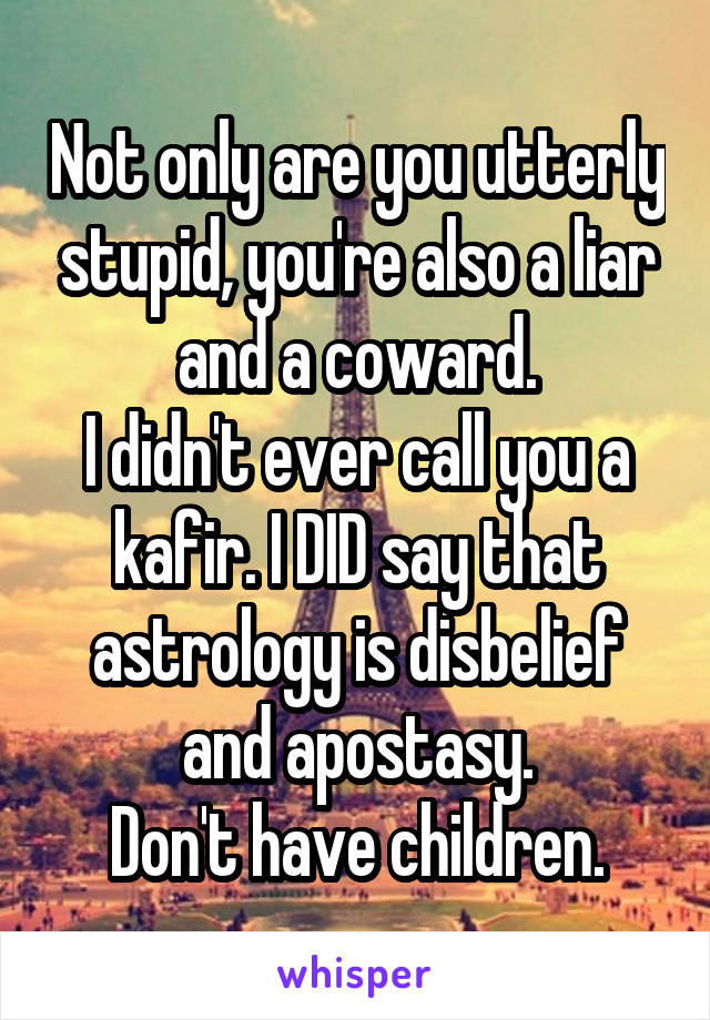 Not only are you utterly stupid, you're also a liar and a coward.
I didn't ever call you a kafir. I DID say that astrology is disbelief and apostasy.
Don't have children.