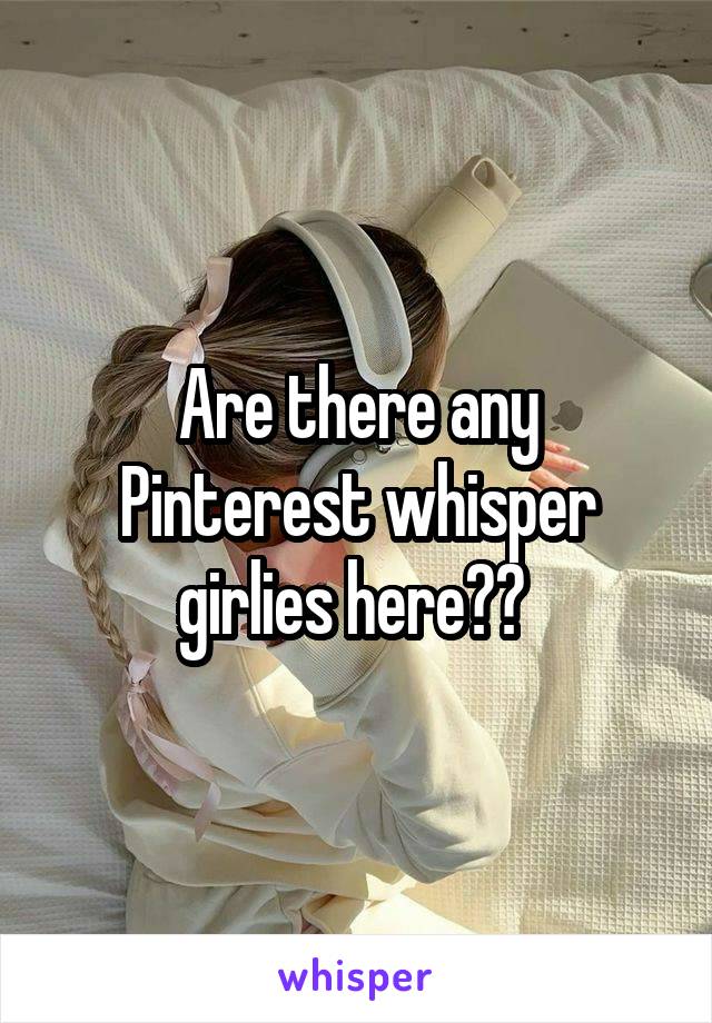 Are there any Pinterest whisper girlies here?? 