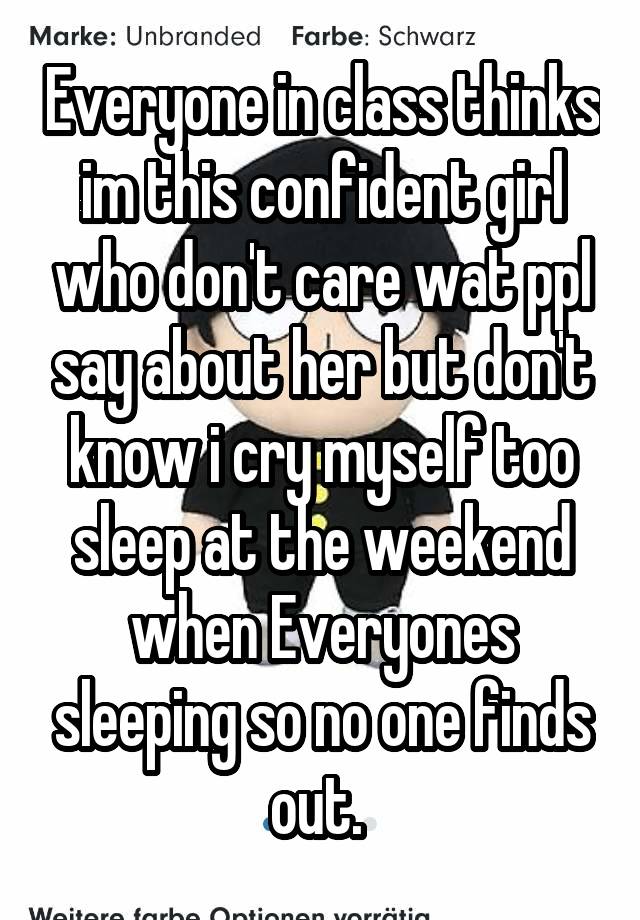 Everyone in class thinks im this confident girl who don't care wat ppl say about her but don't know i cry myself too sleep at the weekend when Everyones sleeping so no one finds out. 