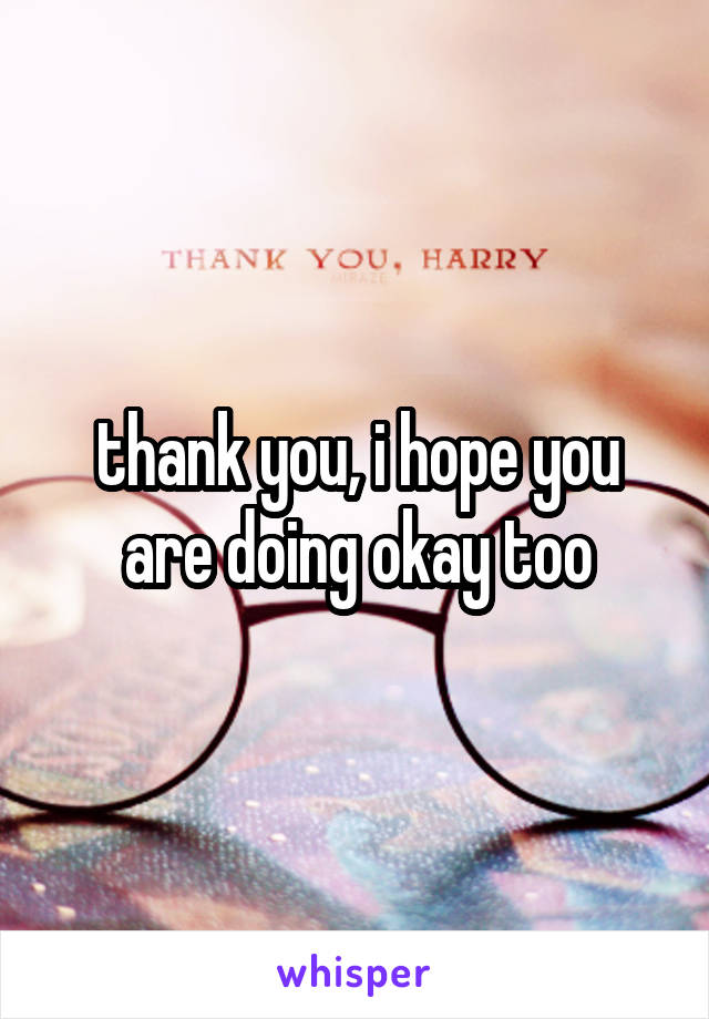 thank you, i hope you are doing okay too