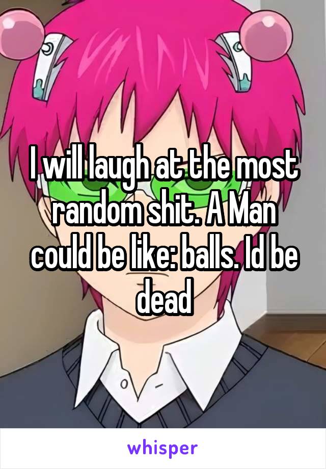 I will laugh at the most random shit. A Man could be like: balls. Id be dead