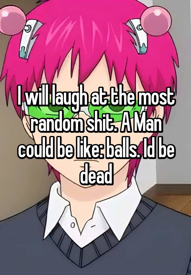 I will laugh at the most random shit. A Man could be like: balls. Id be dead