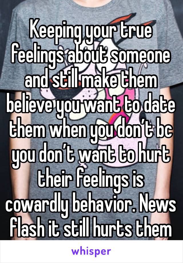 Keeping your true feelings about someone and still make them believe you want to date them when you don’t bc you don’t want to hurt their feelings is cowardly behavior. News flash it still hurts them