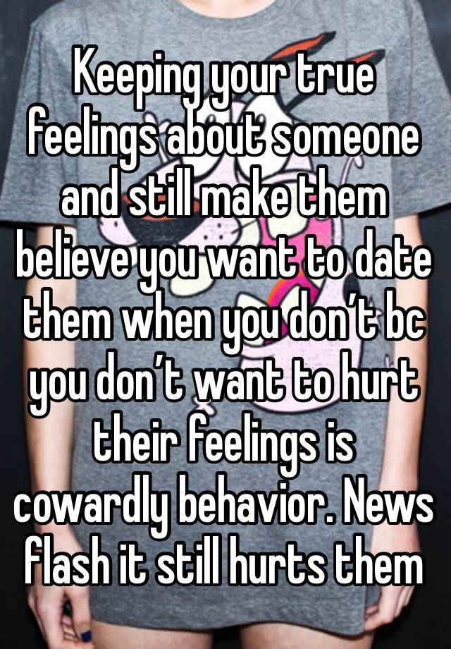 Keeping your true feelings about someone and still make them believe you want to date them when you don’t bc you don’t want to hurt their feelings is cowardly behavior. News flash it still hurts them