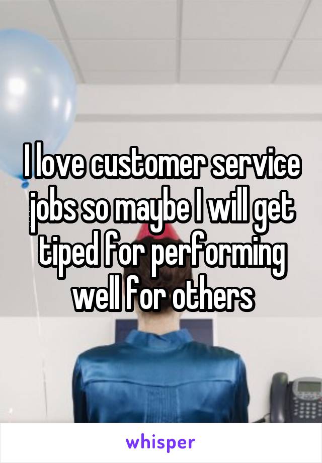 I love customer service jobs so maybe I will get tiped for performing well for others