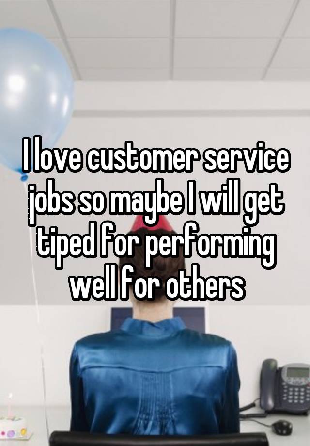 I love customer service jobs so maybe I will get tiped for performing well for others