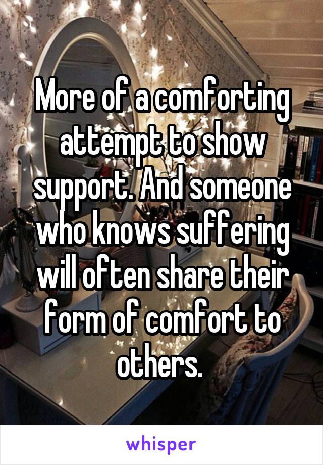 More of a comforting attempt to show support. And someone who knows suffering will often share their form of comfort to others. 