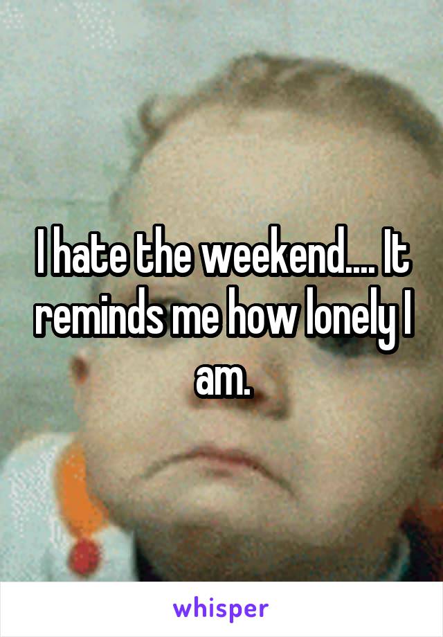 I hate the weekend.... It reminds me how lonely I am.