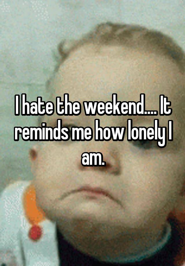 I hate the weekend.... It reminds me how lonely I am.