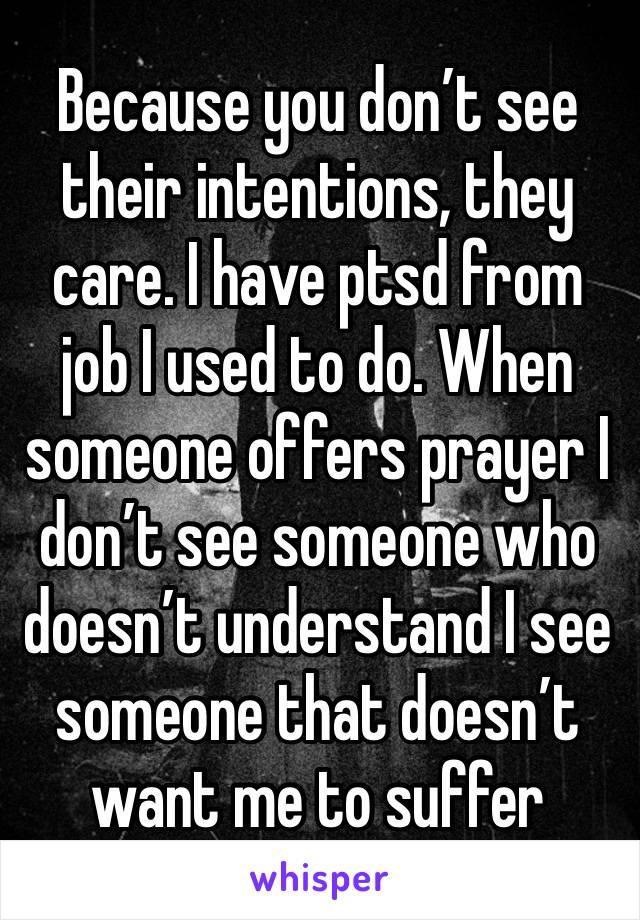 Because you don’t see their intentions, they care. I have ptsd from job I used to do. When someone offers prayer I don’t see someone who doesn’t understand I see someone that doesn’t want me to suffer