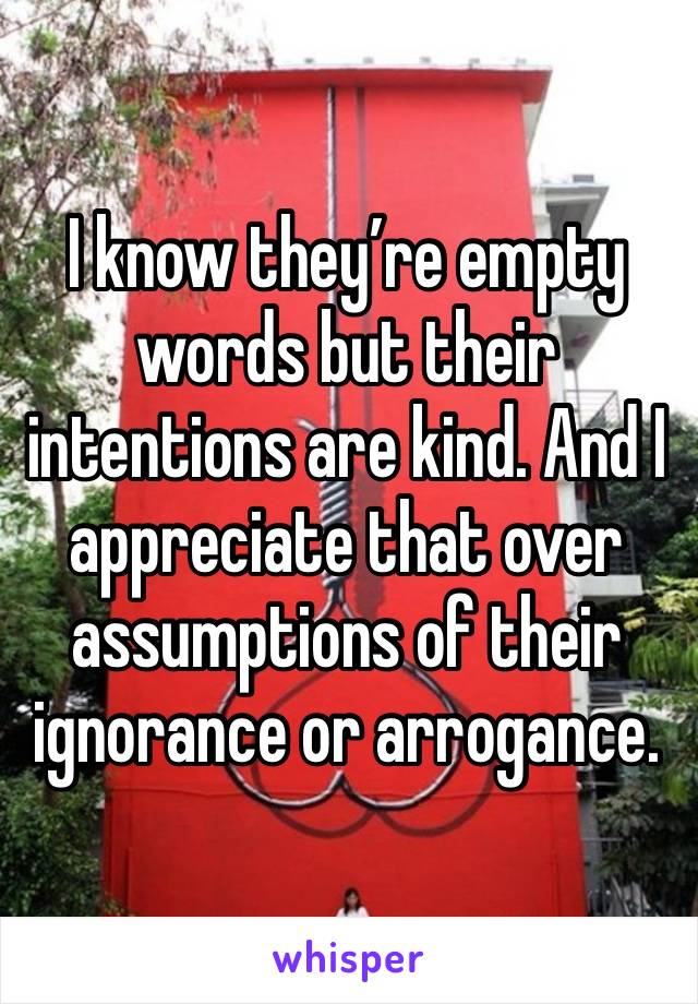 I know they’re empty words but their intentions are kind. And I appreciate that over assumptions of their ignorance or arrogance.