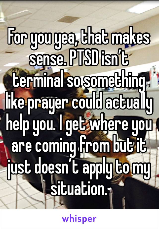 For you yea, that makes sense. PTSD isn’t terminal so something like prayer could actually help you. I get where you are coming from but it just doesn’t apply to my situation. 