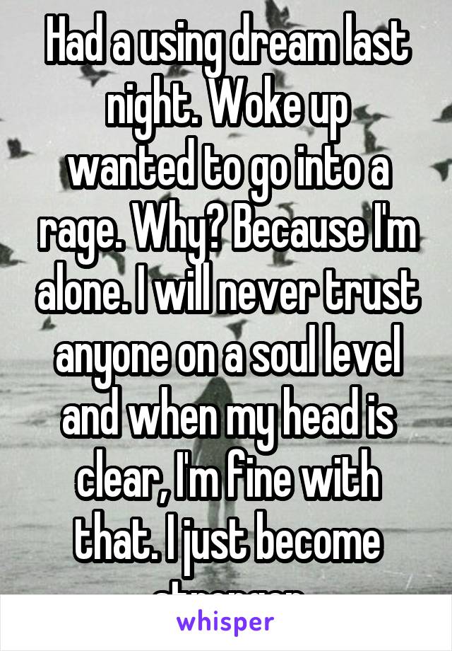 Had a using dream last night. Woke up
wanted to go into a rage. Why? Because I'm alone. I will never trust anyone on a soul level and when my head is clear, I'm fine with that. I just become stronger