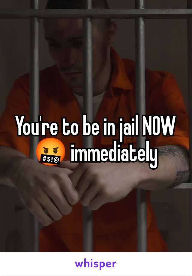 You're to be in jail NOW 🤬 immediately