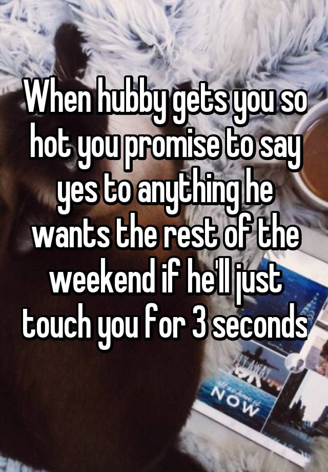 When hubby gets you so hot you promise to say yes to anything he wants the rest of the weekend if he'll just touch you for 3 seconds 