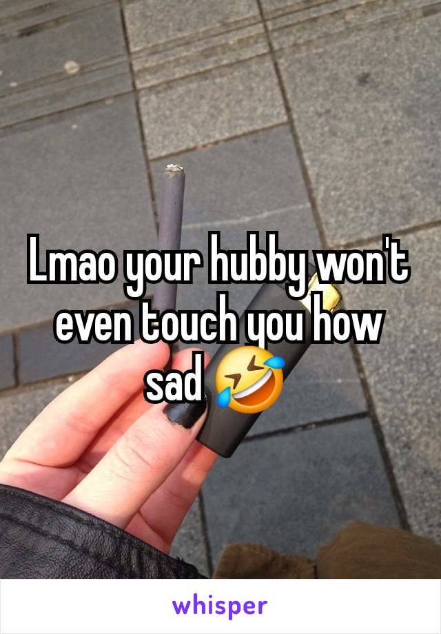 Lmao your hubby won't even touch you how sad 🤣 