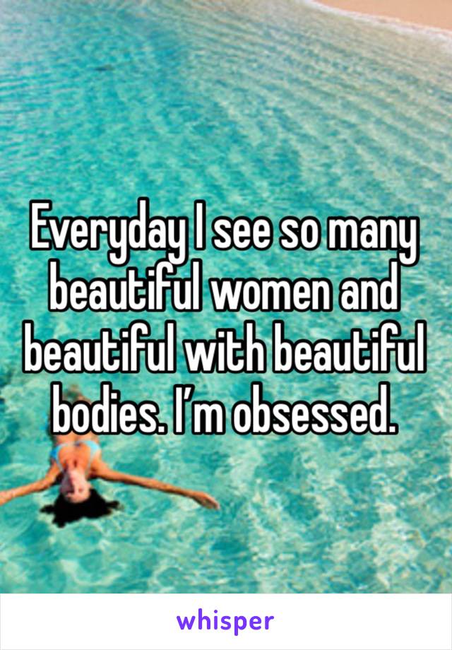 Everyday I see so many beautiful women and beautiful with beautiful bodies. I’m obsessed.