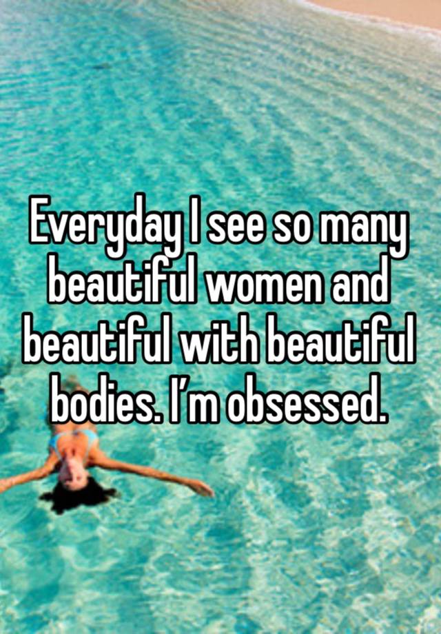 Everyday I see so many beautiful women and beautiful with beautiful bodies. I’m obsessed.