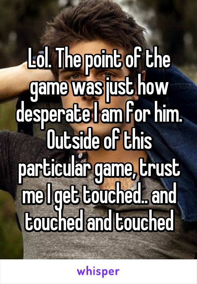 Lol. The point of the game was just how desperate I am for him. Outside of this particular game, trust me I get touched.. and touched and touched