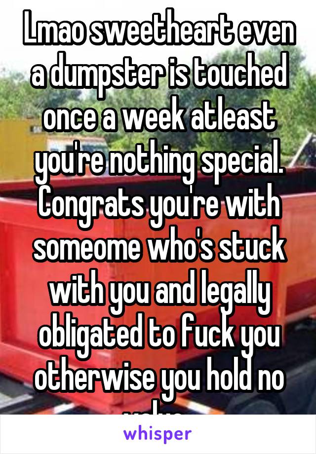 Lmao sweetheart even a dumpster is touched once a week atleast you're nothing special. Congrats you're with someome who's stuck with you and legally obligated to fuck you otherwise you hold no value..