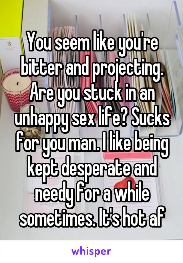 You seem like you're bitter and projecting. Are you stuck in an unhappy sex life? Sucks for you man. I like being kept desperate and needy for a while sometimes. It's hot af