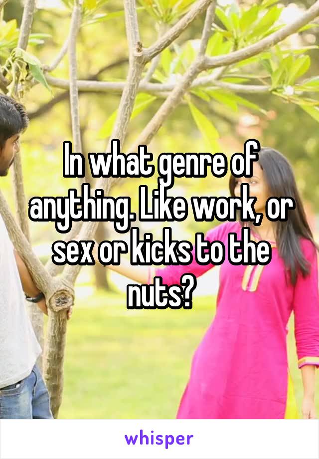 In what genre of anything. Like work, or sex or kicks to the nuts?