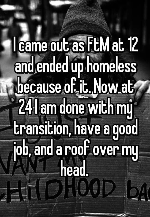 I came out as FtM at 12 and ended up homeless because of it. Now at 24 I am done with my transition, have a good job, and a roof over my head. 