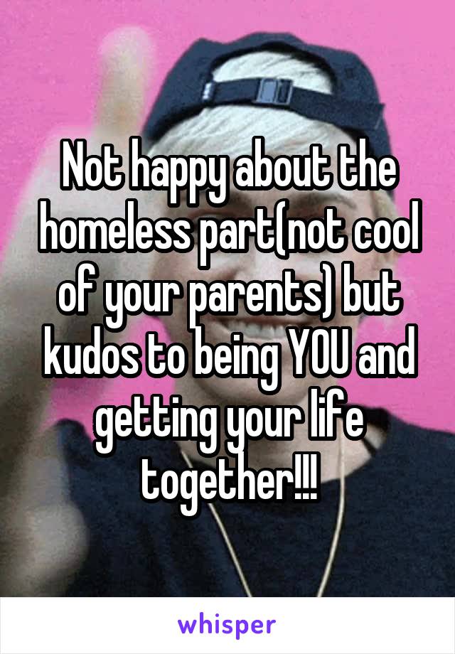 Not happy about the homeless part(not cool of your parents) but kudos to being YOU and getting your life together!!!