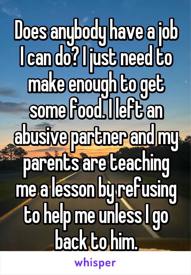 Does anybody have a job I can do? I just need to make enough to get some food. I left an abusive partner and my parents are teaching me a lesson by refusing to help me unless I go back to him.