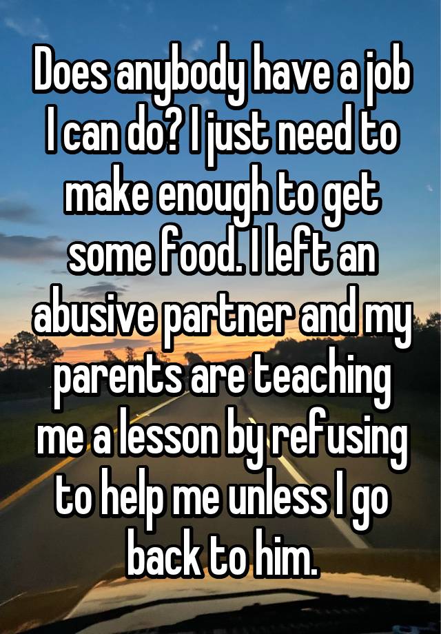 Does anybody have a job I can do? I just need to make enough to get some food. I left an abusive partner and my parents are teaching me a lesson by refusing to help me unless I go back to him.