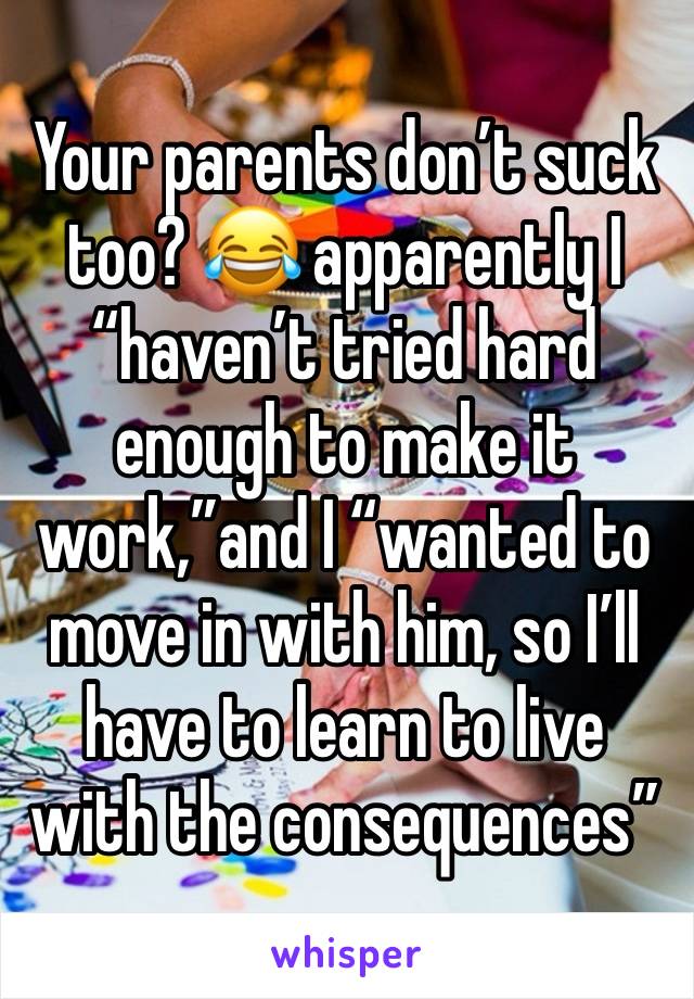 Your parents don’t suck too? 😂 apparently I “haven’t tried hard enough to make it work,”and I “wanted to move in with him, so I’ll have to learn to live with the consequences”