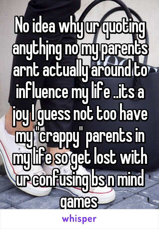 No idea why ur quoting anythjng no my parents arnt actually around to influence my life ..its a joy I guess not too have my "crappy" parents in my life so get lost with ur confusing bs n mind games 