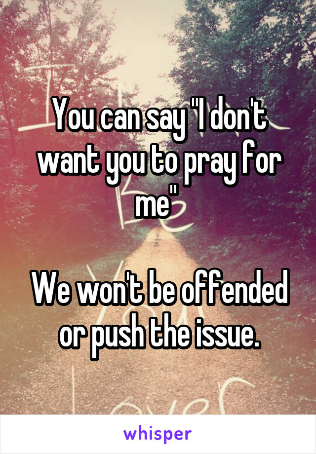 You can say "I don't want you to pray for me" 

We won't be offended or push the issue.